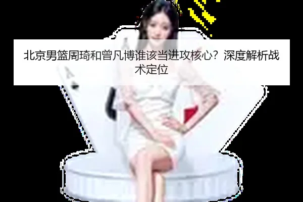 北京男篮周琦和曾凡博谁该当进攻核心？深度解析战术定位