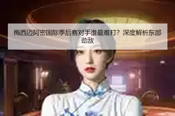 梅西迈阿密国际季后赛对手谁最难打？深度解析东部劲敌