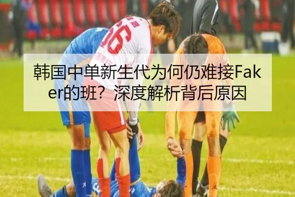 韩国中单新生代为何仍难接Faker的班？深度解析背后原因