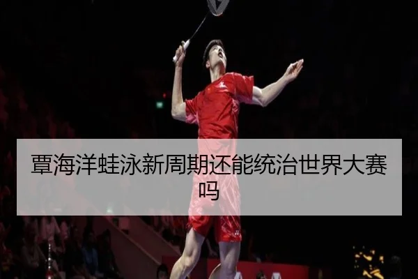覃海洋蛙泳新周期还能统治世界大赛吗