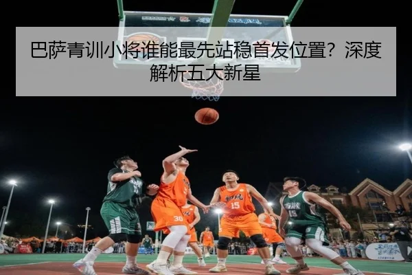 巴萨青训小将谁能最先站稳首发位置？深度解析五大新星