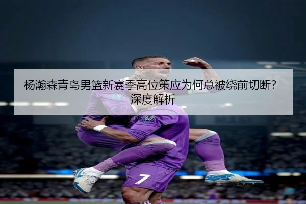杨瀚森青岛男篮新赛季高位策应为何总被绕前切断？深度解析